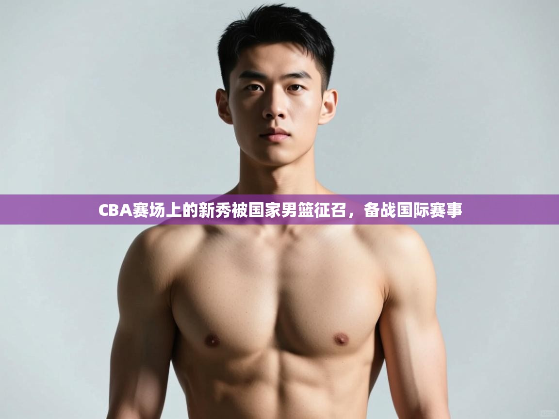 爱游戏体育赛事-CBA赛场上的新秀被国家男篮征召,备战国际赛事 第4张