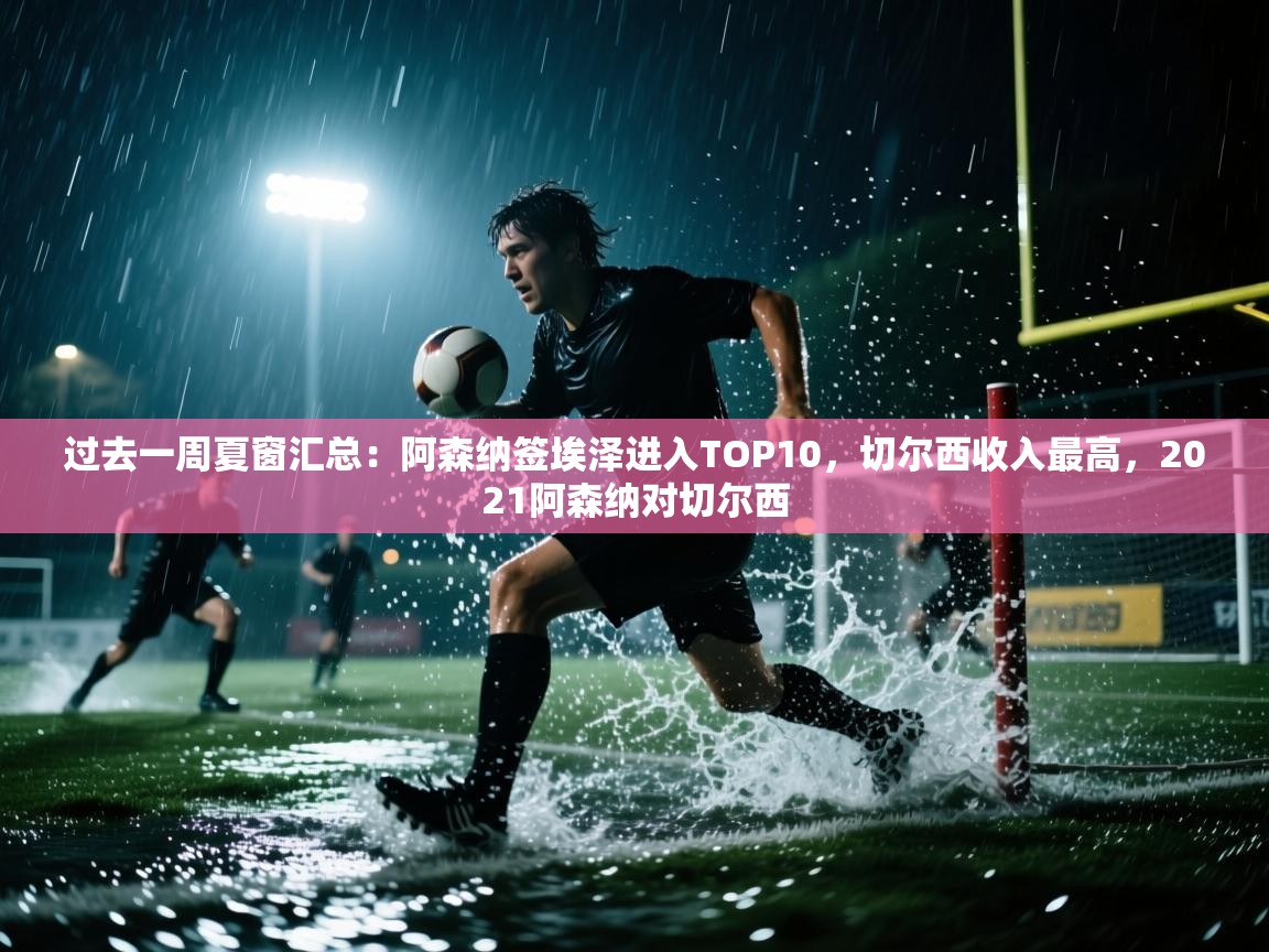 爱游戏体育下载-过去一周夏窗汇总：阿森纳签埃泽进入TOP10，切尔西收入最高，2021阿森纳对切尔西  第3张