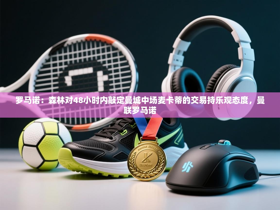 爱游戏ayx官网下载-罗马诺:森林对48小时内敲定曼城中场麦卡蒂的交易持乐观态度,曼联罗马诺 第4张